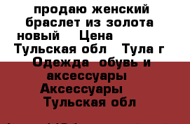 продаю женский браслет из золота (новый) › Цена ­ 50 000 - Тульская обл., Тула г. Одежда, обувь и аксессуары » Аксессуары   . Тульская обл.